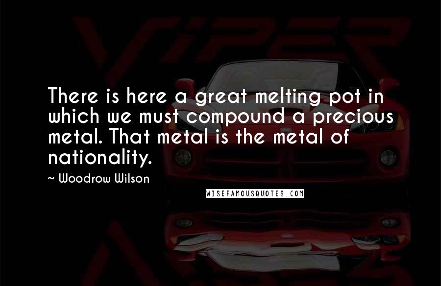 Woodrow Wilson Quotes: There is here a great melting pot in which we must compound a precious metal. That metal is the metal of nationality.