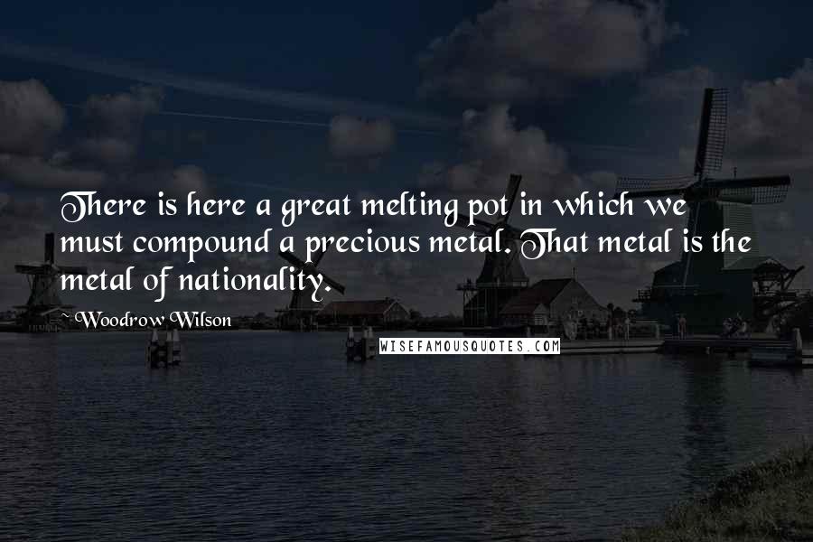 Woodrow Wilson Quotes: There is here a great melting pot in which we must compound a precious metal. That metal is the metal of nationality.