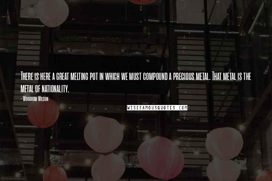 Woodrow Wilson Quotes: There is here a great melting pot in which we must compound a precious metal. That metal is the metal of nationality.