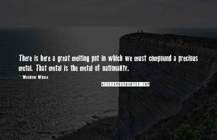 Woodrow Wilson Quotes: There is here a great melting pot in which we must compound a precious metal. That metal is the metal of nationality.