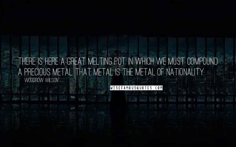 Woodrow Wilson Quotes: There is here a great melting pot in which we must compound a precious metal. That metal is the metal of nationality.