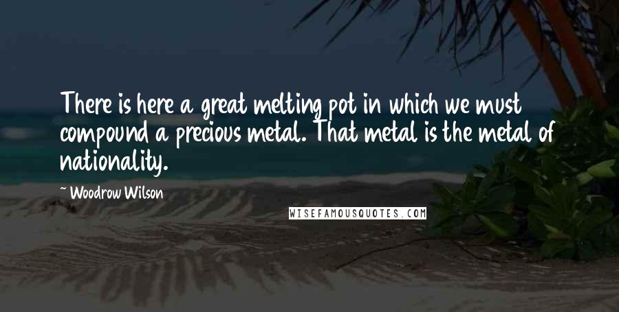 Woodrow Wilson Quotes: There is here a great melting pot in which we must compound a precious metal. That metal is the metal of nationality.
