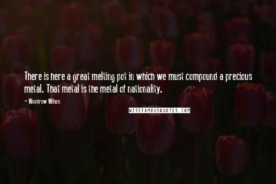 Woodrow Wilson Quotes: There is here a great melting pot in which we must compound a precious metal. That metal is the metal of nationality.