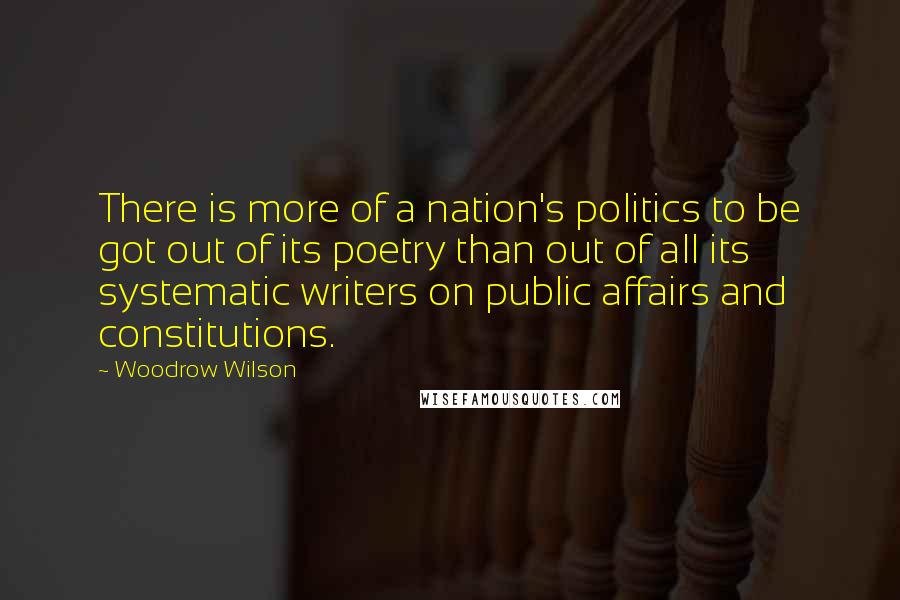 Woodrow Wilson Quotes: There is more of a nation's politics to be got out of its poetry than out of all its systematic writers on public affairs and constitutions.