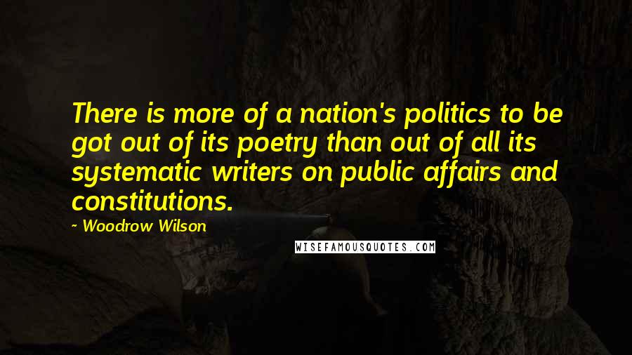 Woodrow Wilson Quotes: There is more of a nation's politics to be got out of its poetry than out of all its systematic writers on public affairs and constitutions.