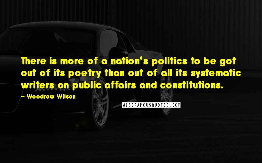 Woodrow Wilson Quotes: There is more of a nation's politics to be got out of its poetry than out of all its systematic writers on public affairs and constitutions.