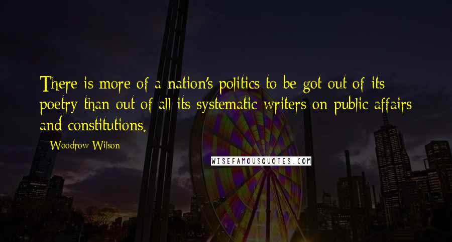 Woodrow Wilson Quotes: There is more of a nation's politics to be got out of its poetry than out of all its systematic writers on public affairs and constitutions.