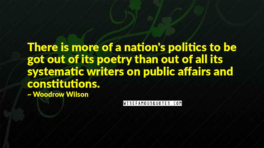 Woodrow Wilson Quotes: There is more of a nation's politics to be got out of its poetry than out of all its systematic writers on public affairs and constitutions.