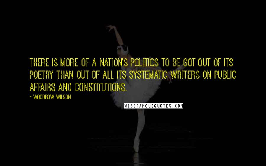 Woodrow Wilson Quotes: There is more of a nation's politics to be got out of its poetry than out of all its systematic writers on public affairs and constitutions.