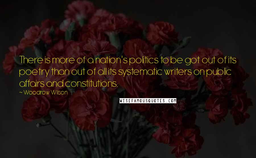 Woodrow Wilson Quotes: There is more of a nation's politics to be got out of its poetry than out of all its systematic writers on public affairs and constitutions.