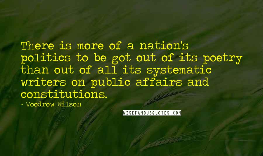 Woodrow Wilson Quotes: There is more of a nation's politics to be got out of its poetry than out of all its systematic writers on public affairs and constitutions.