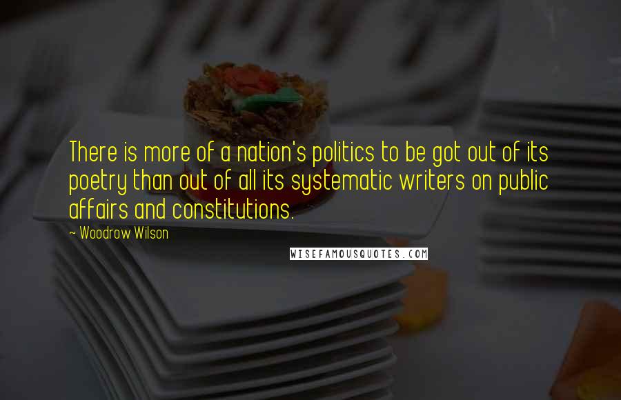 Woodrow Wilson Quotes: There is more of a nation's politics to be got out of its poetry than out of all its systematic writers on public affairs and constitutions.