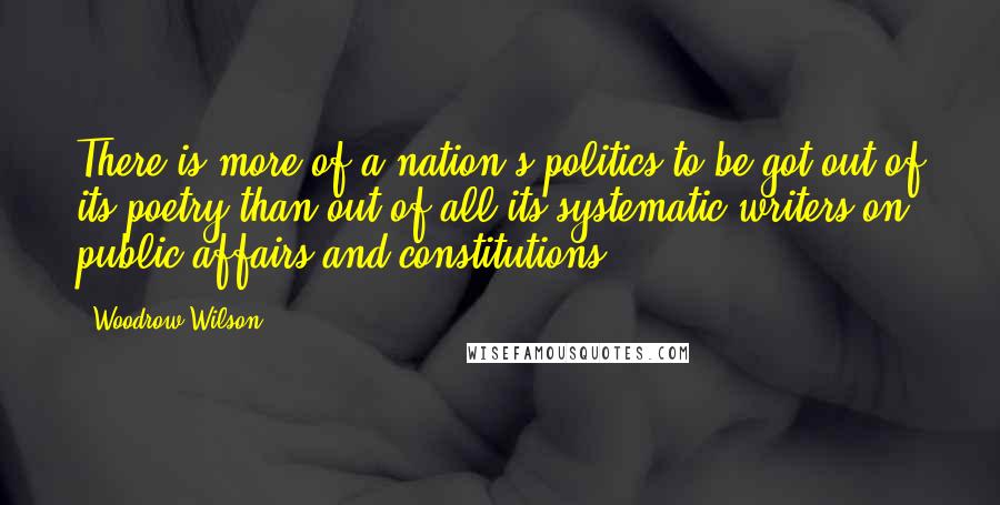Woodrow Wilson Quotes: There is more of a nation's politics to be got out of its poetry than out of all its systematic writers on public affairs and constitutions.