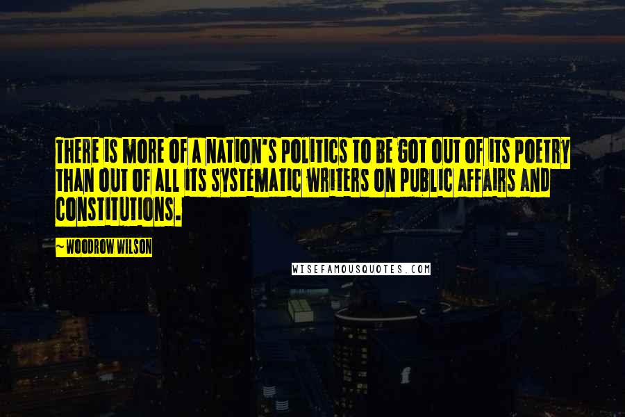 Woodrow Wilson Quotes: There is more of a nation's politics to be got out of its poetry than out of all its systematic writers on public affairs and constitutions.