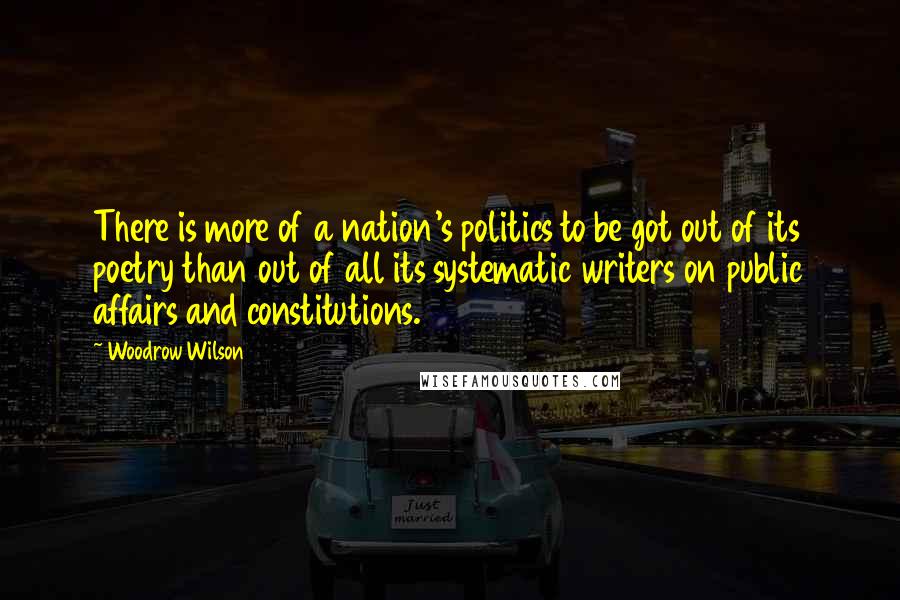 Woodrow Wilson Quotes: There is more of a nation's politics to be got out of its poetry than out of all its systematic writers on public affairs and constitutions.