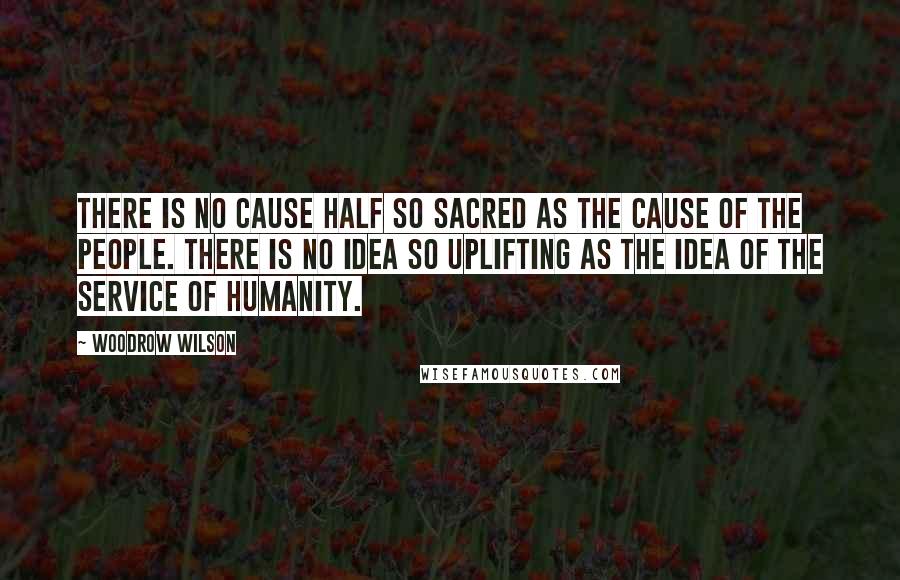 Woodrow Wilson Quotes: There is no cause half so sacred as the cause of the people. There is no idea so uplifting as the idea of the service of humanity.