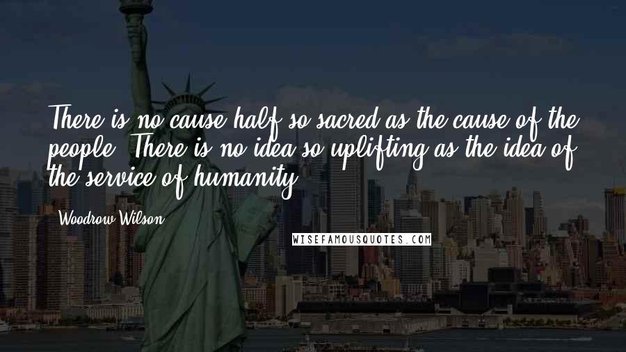 Woodrow Wilson Quotes: There is no cause half so sacred as the cause of the people. There is no idea so uplifting as the idea of the service of humanity.
