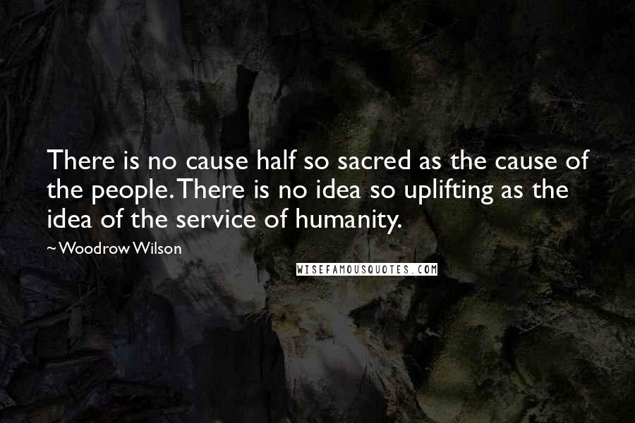 Woodrow Wilson Quotes: There is no cause half so sacred as the cause of the people. There is no idea so uplifting as the idea of the service of humanity.