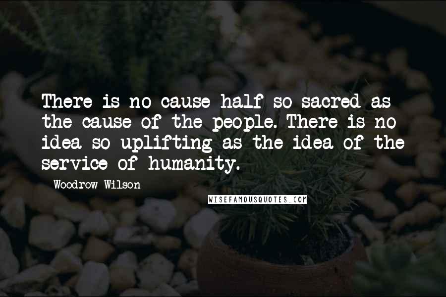 Woodrow Wilson Quotes: There is no cause half so sacred as the cause of the people. There is no idea so uplifting as the idea of the service of humanity.