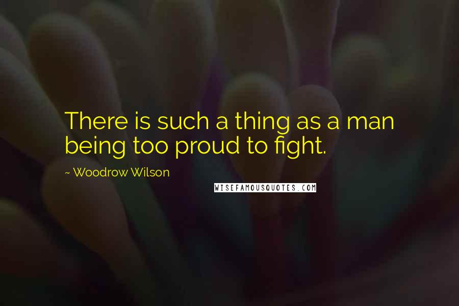 Woodrow Wilson Quotes: There is such a thing as a man being too proud to fight.