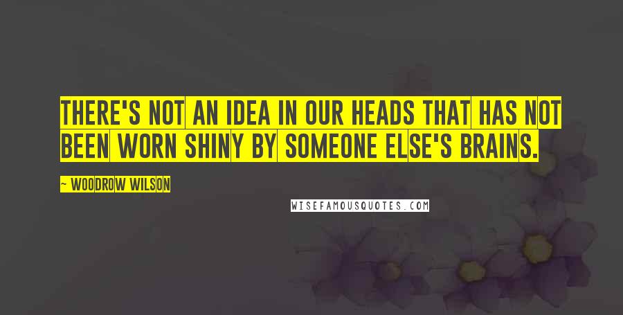 Woodrow Wilson Quotes: There's not an idea in our heads that has not been worn shiny by someone else's brains.