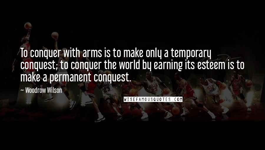 Woodrow Wilson Quotes: To conquer with arms is to make only a temporary conquest; to conquer the world by earning its esteem is to make a permanent conquest.