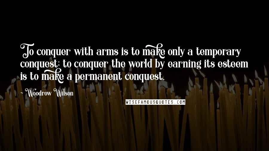 Woodrow Wilson Quotes: To conquer with arms is to make only a temporary conquest; to conquer the world by earning its esteem is to make a permanent conquest.