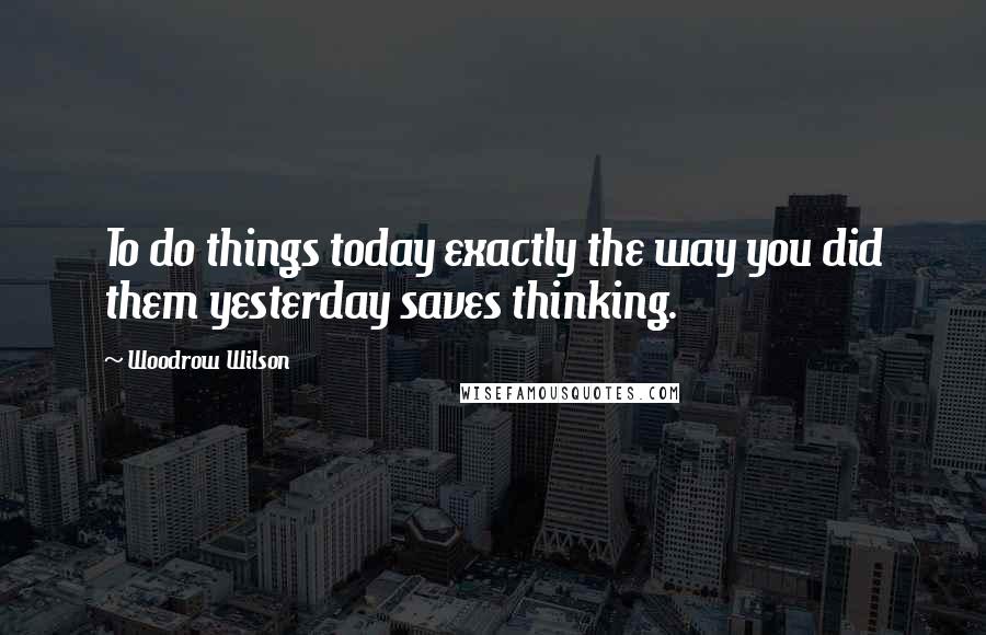 Woodrow Wilson Quotes: To do things today exactly the way you did them yesterday saves thinking.