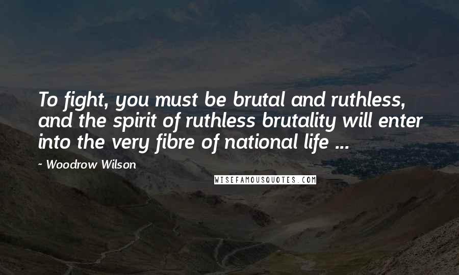 Woodrow Wilson Quotes: To fight, you must be brutal and ruthless, and the spirit of ruthless brutality will enter into the very fibre of national life ...