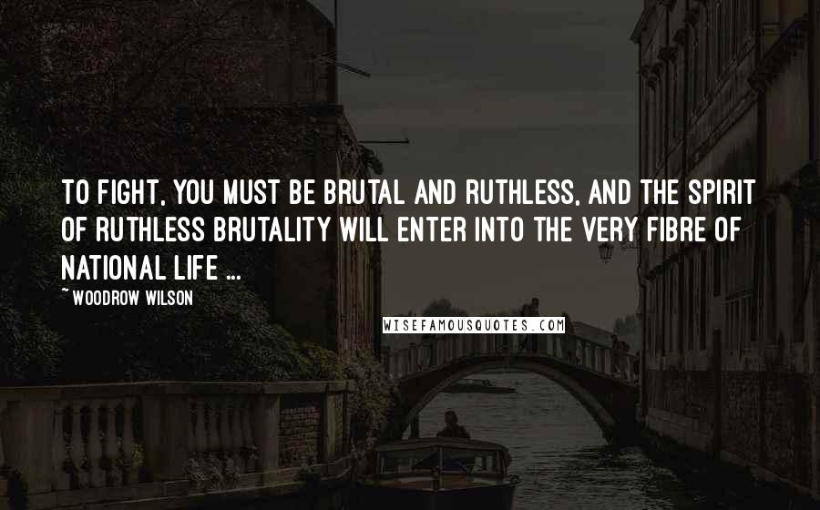 Woodrow Wilson Quotes: To fight, you must be brutal and ruthless, and the spirit of ruthless brutality will enter into the very fibre of national life ...