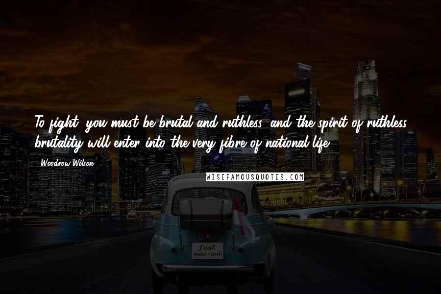 Woodrow Wilson Quotes: To fight, you must be brutal and ruthless, and the spirit of ruthless brutality will enter into the very fibre of national life ...