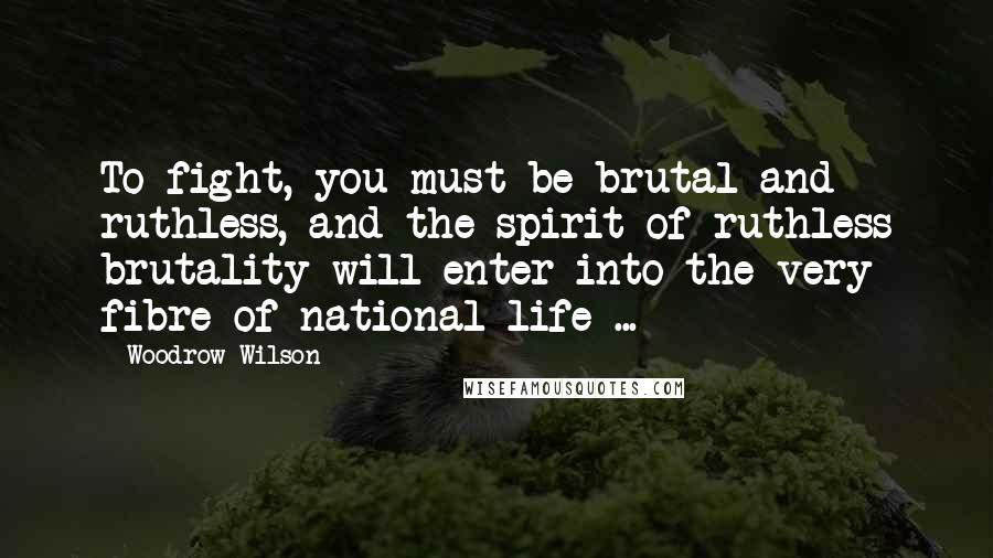 Woodrow Wilson Quotes: To fight, you must be brutal and ruthless, and the spirit of ruthless brutality will enter into the very fibre of national life ...