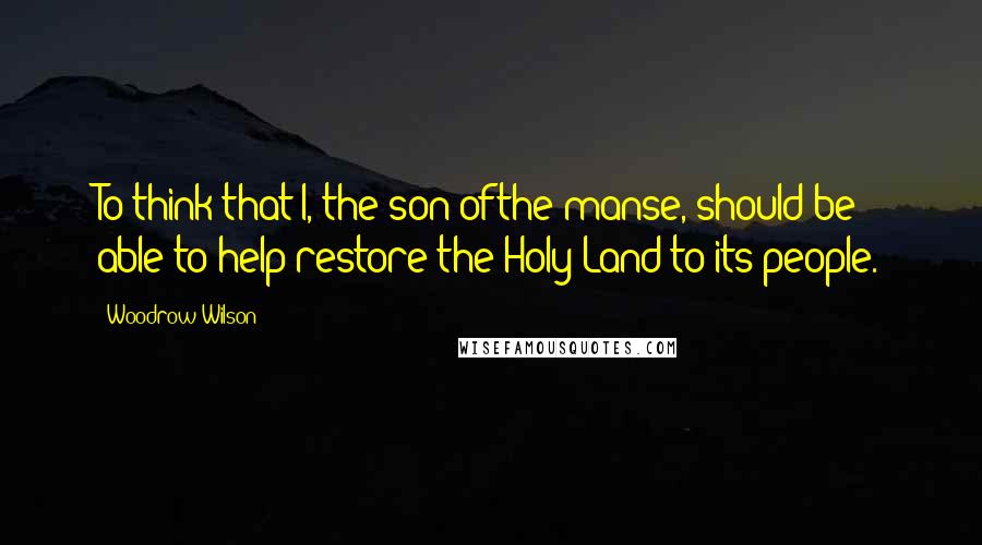 Woodrow Wilson Quotes: To think that I, the son ofthe manse, should be able to help restore the Holy Land to its people.