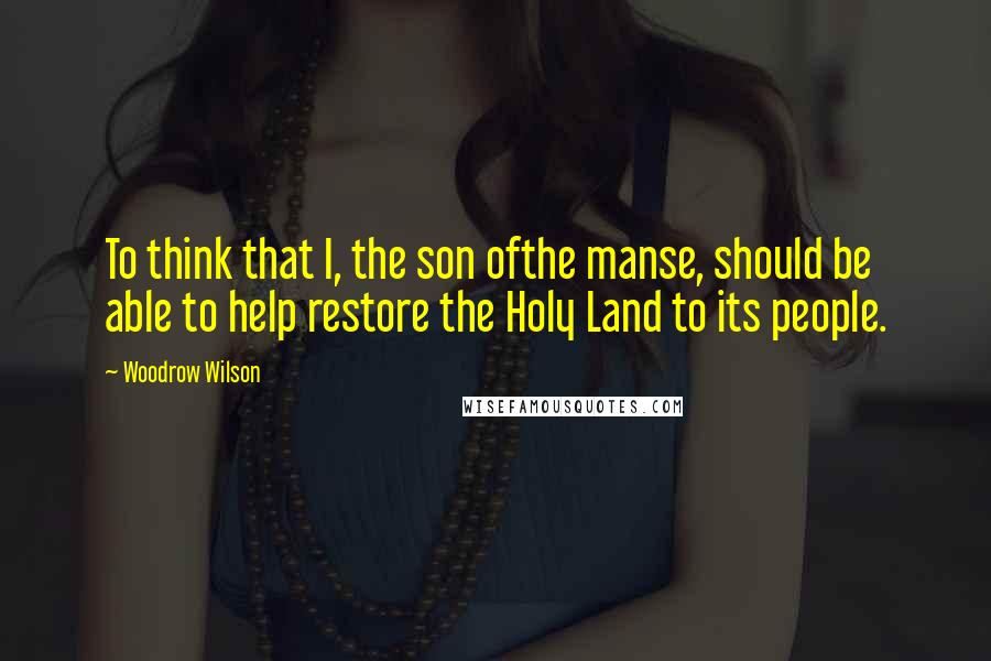 Woodrow Wilson Quotes: To think that I, the son ofthe manse, should be able to help restore the Holy Land to its people.