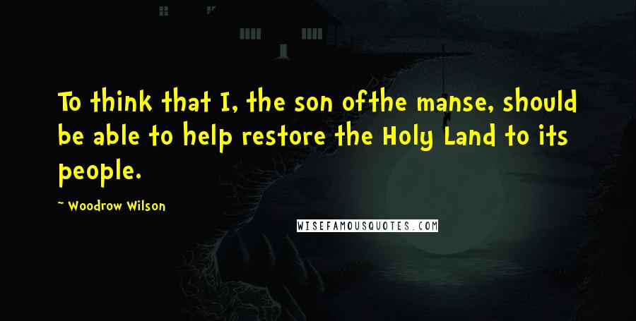 Woodrow Wilson Quotes: To think that I, the son ofthe manse, should be able to help restore the Holy Land to its people.
