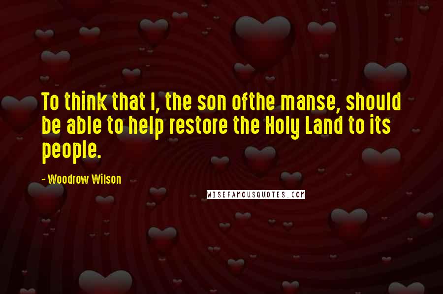 Woodrow Wilson Quotes: To think that I, the son ofthe manse, should be able to help restore the Holy Land to its people.