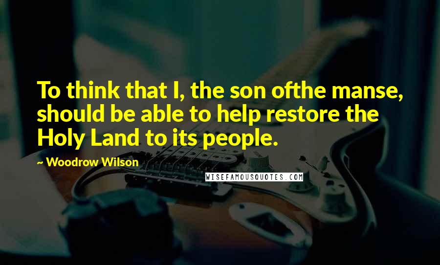 Woodrow Wilson Quotes: To think that I, the son ofthe manse, should be able to help restore the Holy Land to its people.
