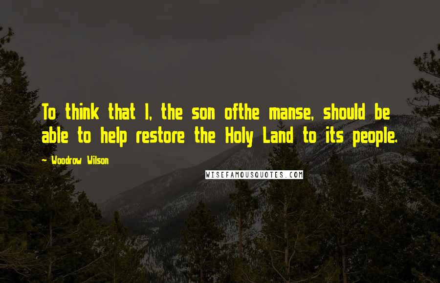 Woodrow Wilson Quotes: To think that I, the son ofthe manse, should be able to help restore the Holy Land to its people.