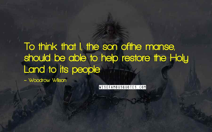 Woodrow Wilson Quotes: To think that I, the son ofthe manse, should be able to help restore the Holy Land to its people.