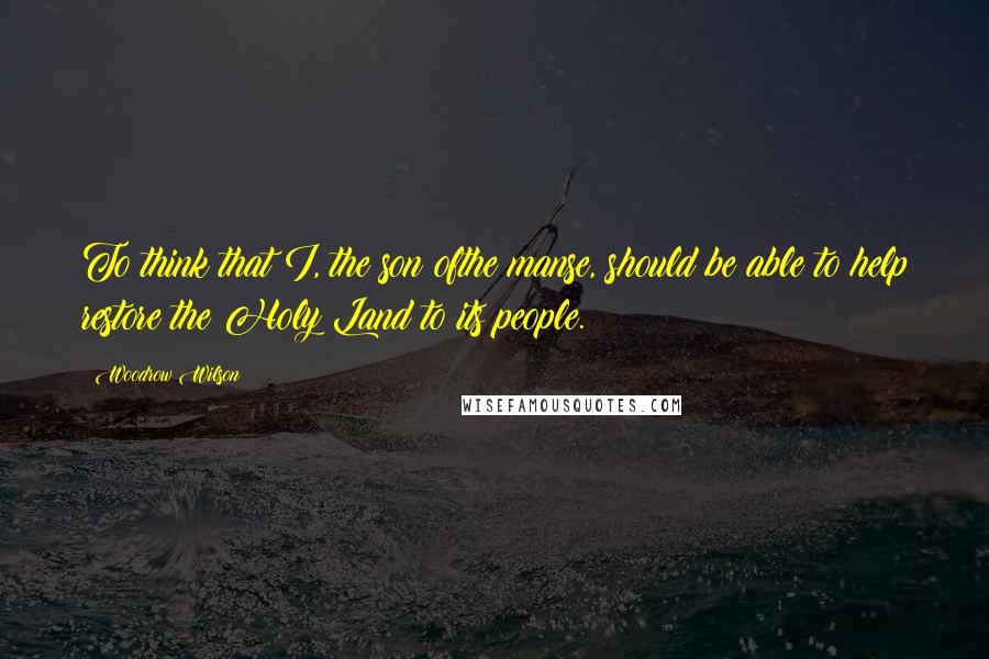 Woodrow Wilson Quotes: To think that I, the son ofthe manse, should be able to help restore the Holy Land to its people.