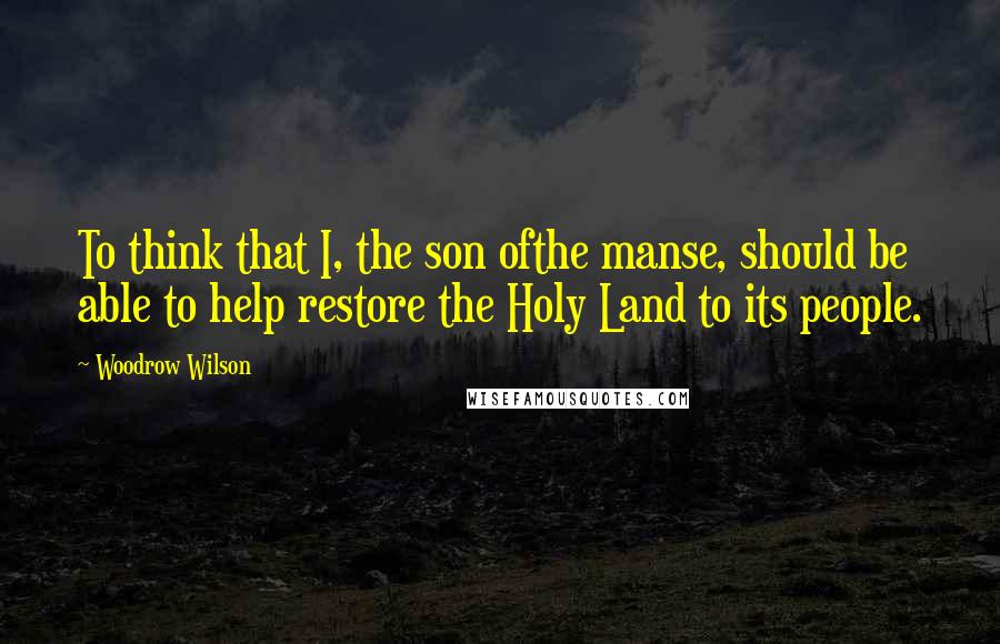Woodrow Wilson Quotes: To think that I, the son ofthe manse, should be able to help restore the Holy Land to its people.