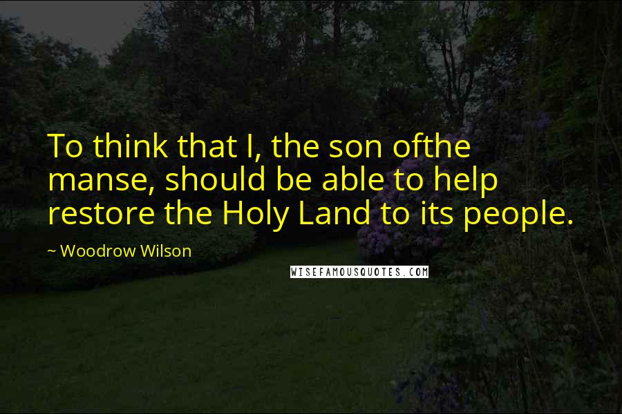 Woodrow Wilson Quotes: To think that I, the son ofthe manse, should be able to help restore the Holy Land to its people.