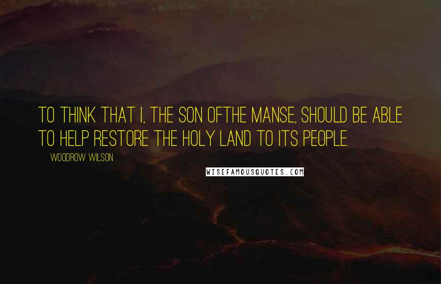 Woodrow Wilson Quotes: To think that I, the son ofthe manse, should be able to help restore the Holy Land to its people.