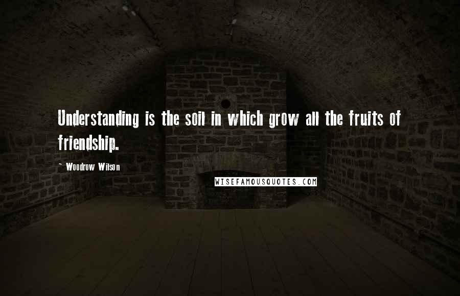 Woodrow Wilson Quotes: Understanding is the soil in which grow all the fruits of friendship.