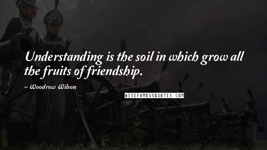 Woodrow Wilson Quotes: Understanding is the soil in which grow all the fruits of friendship.