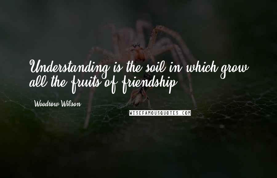 Woodrow Wilson Quotes: Understanding is the soil in which grow all the fruits of friendship.