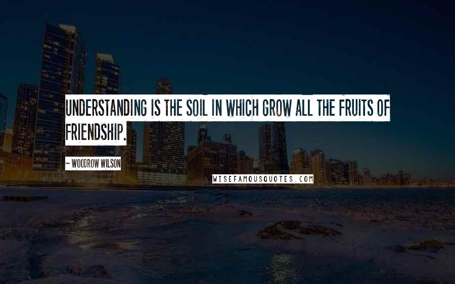 Woodrow Wilson Quotes: Understanding is the soil in which grow all the fruits of friendship.