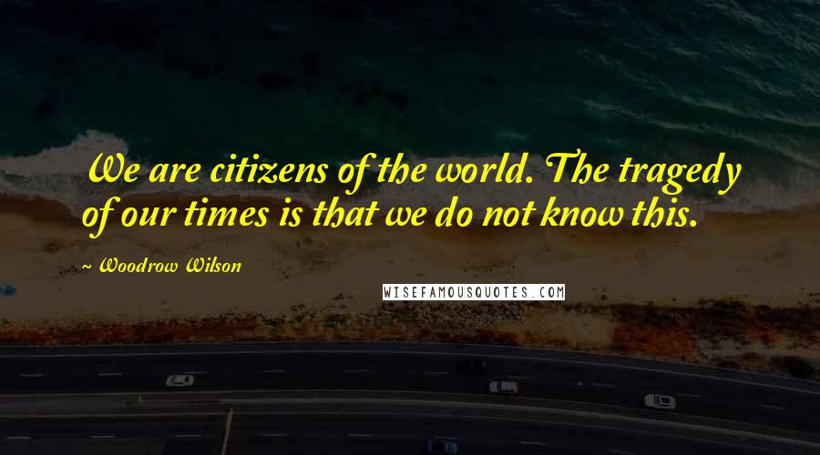 Woodrow Wilson Quotes: We are citizens of the world. The tragedy of our times is that we do not know this.