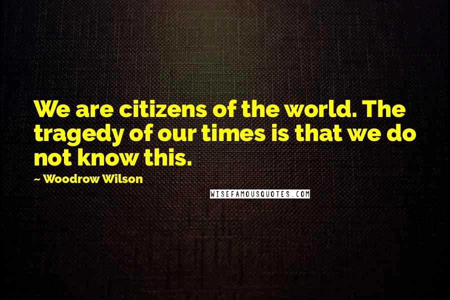 Woodrow Wilson Quotes: We are citizens of the world. The tragedy of our times is that we do not know this.