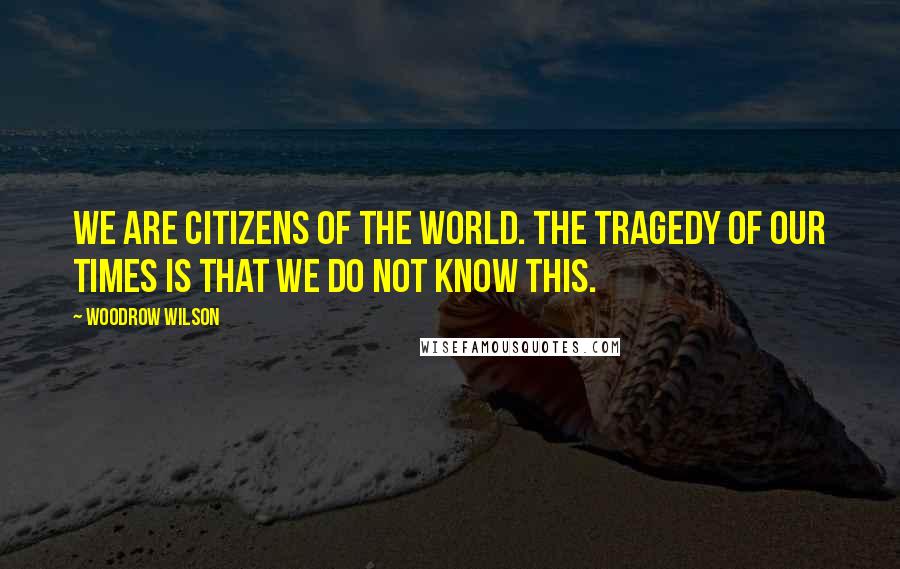 Woodrow Wilson Quotes: We are citizens of the world. The tragedy of our times is that we do not know this.